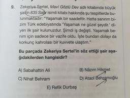 9.
Zekeriya Sertel, Mavi Gözlü Dev adlı kitabında büyük
şairin 835 Satır isimli kitabı hakkında şu tespitlerde bu-
lunmaktadır: "Yaşamak bir saadettir. Hatta sanırım bi-
zim Türk edebiyatında 'Yaşamak ne güzel şeydir.' di-
yen ilk şair kulunuzdur. Şimdi iş değişti. Yaşamak be-
nim için sadece bir vazife oldu. İşte bundan dolayı da
korkunç kahrolası bir kuvvete ulaştım."
Bu parçada Zekeriya Sertel'in söz ettiği şair aşa-
ğıdakilerden hangisidir?
A) Sabahattin Ali
C) Nihat Behram
E) Refik Durbaş
B) Nâzım Hikmet
D) Ataol Behramoğlu