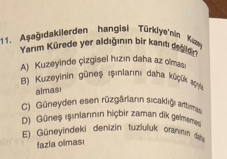 11. Aşağıdakilerden hangisi Türkiye'nin Kuzey
Yarım Kürede yer aldığının bir kanıtı değildir?
A) Kuzeyinde çizgisel hızın daha az olması
B) Kuzeyinin güneş ışınlarını daha küçük açıyla
C) Güneyden esen rüzgârların sıcaklığı arttırması
D) Güneş ışınlarının