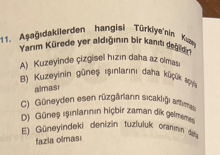 11. Aşağıdakilerden hangisi Türkiye'nin Kuzey
Yarım Kürede yer aldığının bir kanıtı değildir?
A) Kuzeyinde çizgisel hızın daha az olması
B) Kuzeyinin güneş ışınlarını daha küçük açıyla
C) Güneyden esen rüzgârların sıcaklığı arttırması
D) Güneş ışınlarının 