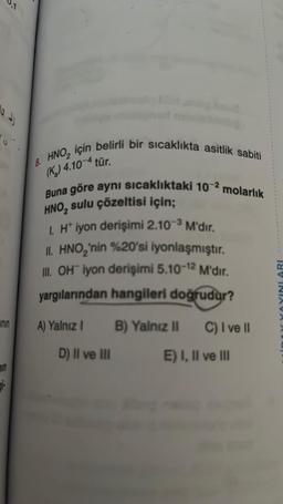 14)
inin
in
8. HNO₂ için belirli bir sıcaklıkta asitlik sabiti
(K₂) 4.10-4 tür.
Buna göre aynı sıcaklıktaki 102 molarlık
HNO₂ sulu çözeltisi için;
1. Ht iyon derişimi 2.10-³ M'dir.
II. HNO₂'nin %20'si iyonlaşmıştır.
III. OH iyon derişimi 5.10-12 M'dır.
yargılarından hangileri doğrudur?
A) Yalnız I
D) II ve III
B) Yalnız II
C) I ve II
E) I, II ve III
INLARI