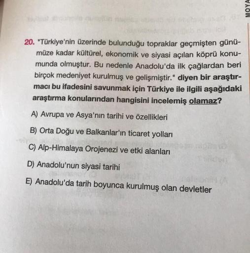 20. "Türkiye'nin üzerinde bulunduğu topraklar geçmişten günü-
müze kadar kültürel, ekonomik ve siyasi açılan köprü konu-
munda olmuştur. Bu nedenle Anadolu'da ilk çağlardan beri
birçok medeniyet kurulmuş ve gelişmiştir." diyen bir araştır-
macı bu ifadesin