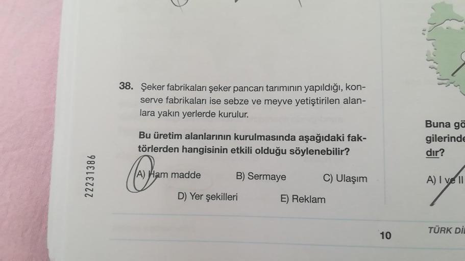 22231386
38. Şeker fabrikaları şeker pancarı tarımının yapıldığı, kon-
serve fabrikaları ise sebze ve meyve yetiştirilen alan-
lara yakın yerlerde kurulur.
Bu üretim alanlarının kurulmasında aşağıdaki fak-
törlerden hangisinin etkili olduğu söylenebilir?
B