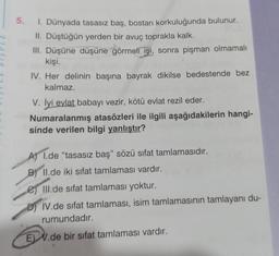 5. I. Dünyada tasasız baş, bostan korkuluğunda bulunur.
II. Düştüğün yerden bir avuç toprakla kalk.
III. Düşüne düşüne görmeli işi, sonra pişman olmamalı
kişi.
IV. Her delinin başına bayrak dikilse bedestende bez
kalmaz.
V. İyi evlat babayı vezir, kötü evlat rezil eder.
Numaralanmış atasözleri ile ilgili aşağıdakilerin hangi-
sinde verilen bilgi yanlıştır?
A) 1.de "tasasız baş" sözü sifat tamlamasıdır.
B) II.de iki sifat tamlaması vardır.
Ill.de sifat tamlaması yoktur.
DIV.de sifat tamlaması, isim tamlamasının tamlayanı du-
rumundadır.
EV.de bir sifat tamlaması vardır.