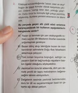 2. Edebiyat konuşulduğunda "yazar, eser ve okur"
bugün de başat konular olarak karşımıza çıkı-
yor. Onların "varlığı birer dert, yokluğu yara"-
dır. Daha önce bu konuyla ilgili çokça yazılmış,
söylenmiş. Bunlara yenisini eklemenin bir âlemi
yok.
Bu parçada geçen altı çizili sözü anlamca
karşılayabilecek bir kullanım aşağıdakilerin
hangisinde vardır?
A) Yazarı iyi tanımak için yarı otobiyografik ro-
manı sayılan Bir Maskenin İtirafları üzerinde
yoğunlaşmak gerekiyor.
B) Bazen bilinç akışı tekniğiyle bazen de ironi
barındıran sahnelerle Doğu-Batı felsefesini
aktarmaya çalışıyor.
(C) Tüm roman boyunca boşluğun, saflığın ve
yazarın özel bir bağ kurduğu eşyaların bas-
kın ögeler olduğunu söyleyebiliriz.
b) Japonya'nın ücra bir adasında, dört yanı de-
nizle çevrili bir taşra melodramını beğene-
ceğimi tahmin etmiyordum.
E) Dalgaların sesinde pastoral betimlemeler,
duru bir dil ve saçaklanmayan basit bir ça-
tışma ağı dikkat çekiyor.
4.
E
G
Ş
ä
E
la