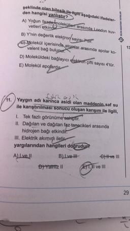 şeklinde olan bileşik ile ilgili aşağıdaki ifadeler-
den hangisi yanlıştır?
A) Yoğun fazele molekülleri arasında London kuv-
vetleri etkindi
B) Y'nin değerlik elektron sayısı 7'dir.
Molekül içerisinde atomlar arasında apolar ko-
valent bağ bulunur.
D) Moleküldeki bağlayıcı elektron çifti sayısı 4'tür.
E) Molekül apolardır
fo42 all
11. Yaygın adı karınca asidi olan maddenin saf su
ile karıştırılması sonucu oluşan karışım ile ilgili,
1. Tek fazlı görünüme sahiptir.
II. Dağılan ve dağıtan faz tanecikleri arasında
hidrojen bağı etkindir.
III. Elektrik akımını iletic
yargılarından hangileri doğrudur?
A) I ve II
B) Lve-I
D) Yalniz II
G) H ve III
ET, II ve III
BİLİM ANAHTARI YAYINLARI
13
29
SP