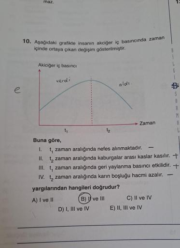 e
maz.
10. Aşağıdaki grafikte insanın akciğer iç basıncında zaman
içinde ortaya çıkan değişim gösterilmiştir.
Akiciğer iç basıncı
veroli
Buna göre,
I.
t₁
B) I ve III
aldı.
D) I, III ve IV
Zaman
C) II ve IV
B
t, zaman aralığında nefes alınmaktadır.
II. t za