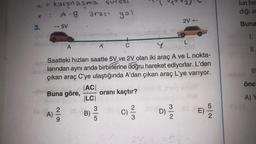 t = karşılaşma suresi
A-B
yol
3.
▸
->>> -5V
A)
2|9
A
arası
mold
C
Y
Saatteki hızları saatte 5V ve 2V olan iki araç A ve L nokta-
larından aynı anda birbirlerine doğru hareket ediyorlar. L'den
çıkan araç C'ye ulaştığında A'dan çıkan araç L'ye varıyor.
ww
im Buna göre,
oranı kaçtır?
20
|AC|
|LC|
B)
35
om
X
w|n
C)/²/13
as (
A
2V0
2V-
g
N/W
L
OS (A
Sy.
E) -5/2
VED
lun her
diği ar
Buna
1.
II.
TS 3
III
önc
A) Y