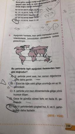 A
2.
Buna göre, uçağın indiği anda San
geçerli olan tarih ve saat aşağıdakilerin hangl
sinde doğru olarak verilmiştir?
A) 01.01.2017, Saat 13.30
B) 31.12.2016, Saat 10.30
C) 01.01.2017, Saat 21.30
D) 31.12.2016, Saat 13.30
E 31.12.2016, Saat 21.30
360
16 13.33
-50%
1330
18. 16
-30°
(2017 - YGS)
IS.
70
Aşağıdaki haritada, bazı şehir merkezleri numa-
ralandırılarak bulundukları paralellerle birlikte
gösterilmiştir.
Bu şehirlerle ilgili aşağıdaki ifadelerden han-
gisi doğrudur?
AV. şehirde yerel saat, her zaman diğerlerine
göre daha geridir.
2₁
AYINLARI
B) 1 Ekim'de öğle vakti gölge uzunluğu en az III.
şehirdedir.
C) II. şehirde yılın bazı dönemlerinde gölge yönü
kuzeye düşer.
Gece ile gündüz süresi farkı en fazla III. şe-
hirdedir.
Eve IV şehirlerdeki çizgisel hız, II. ve V. şehir-
lerden daha fazladır.
(2015-YGS)
.. 158