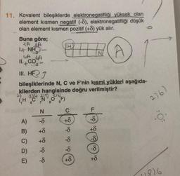 11. Kovalent bileşiklerde elektronegatifliği yüksek olan
element kısmen negatif (-8), elektronegatifliği düşük
olan element kısmen pozitif (+8) yük alır.
A
Buna göre;
SA JA
1.+ NH-
LA GA
II. CO₂
2
III. HEJ
bileşiklerinde N, C ve F'nin kısmi yükleri aşağıda-
kilerden hangisinde doğru verilmiştir?
1) 214 215 216.
(HCN
6
A)
B)
C)
D)
E)
ós ós os trósz
-8
+8
+8
-8
-8
OF)
9
H
8
+8
s) às às ás (
-8
-8
-8
+6
F
-8
+8
-8
-8
+8
276)
0
1816