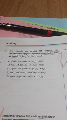 KİMYA
B
AMA TEKRAR-
Deneeye Ftt
Denge sobili
ile
7. Aynı ortamda eşit derişimli HCI çözeltileri
gerçekleştirilen aşağıdaki tepkimelerden hangisi en hızlı
gerçekleşir? (Zn, 28 Fe, 12Mg, 11Na, 19K)
A) Zn(k) + 2HCl(suda) ZnCl₂(k) + H₂(g)
B) Fe(k) + 2HCl(suda) → FeCl₂(k) + H₂(g)
C) Mg(k) + 2HCl(suda)→ MgCl₂(k) + H₂(g)
D) Na(k) + HCl(suda) → NaCl(k) + 1/2 H₂(g)
E) K(k) + HCl(suda) →KCI(k) + 1/2 H₂(g)
Katalizör bir kimyasal tepkimede aşağıdakilerden
hangisini değiştirame
10.