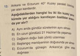 Y
12. Ankara ve Erzurum 40° Kuzey paraleli üzerinde
toler yer alan kentlerdir.
Aşağıdakilerden hangisi bu iki ilin kuzey yarım
kürede yer aldığını kanıtlayan özellikler arasın
Brda yer alır?
A) Aynı anda gündüz sürelerinin aynı olması
B) En uzun gündüzü 21 Haziran'da yaşaması
C) Dağların doğu-batı yönlü uzanması
D) Başlangıç meridyeninin doğusunda yer alması
E) Erzurum'da güneşin Ankara'ya göre erken
doğması this nihileally unde suco