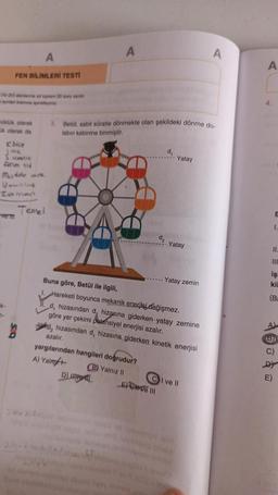 A
FEN BİLİMLERİ TESTİ
(15-20) alanlarına ait toplam 20 soru vardır.
maynilan kısmına işaretleyiniz.
üklük olarak
ük olarak da
Kate
Jisik
Sicmelik
Akim sid
Madde mik
Veunluk
Zamon
ve m
Temel
A
3. Betül, sabit süratle dönmekte olan şekildeki dönme do-
labın kabinine binmiştir.
azalır.
yargılarından hangileri doğrudur?
A) Yalny+
D) live
2h. 7 holly
Buna göre, Betül ile ilgili,
1. Hareketi boyunca mekanik enerjisi değişmez.
d, hizasından d, hizasına giderken yatay zemine
göre yer çekimi potansiyel enerjisi azalır.
Wed, hizasından d, hizasına giderken kinetik enerjisi
(B) Yalnız II
_E) ve III
d₂
d₁
nimais en
Yatay
Yatay
Yatay zemin
id ebrimigid qox
I ve Il
nimalo
A
A
4.
B
1.
11.
işi
kil
(Ba
(B)