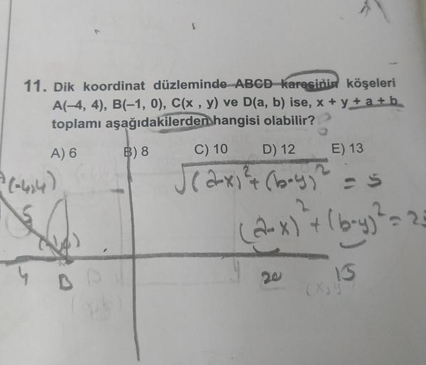 11. Dik koordinat düzleminde ABCD karesinin köşeleri
A(-4, 4), B(-1, 0), C(x, y) ve D(a, b) ise, x+y+a+b
toplamı aşağıdakilerden hangisi olabilir?
A) 6
B) 8
= (-414)
C) 10 D) 12
E) 13
√(2x)² + (boy)² = s
2
(2-x) + (b-y)² = 23
13
