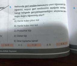 arak:
IV
5. E
9.
Nefronda geri emilim konusunu yeni öğrenen bir
öğrenci, suyun geri emiliminin aşağıda verilen
hangi bölgede gerçekleşemediğini söylerse ke
nuyu doğru öğrenmiş olur?
A) Henle kulpu çıkıcı kol
B) Henle kulpu inici kol
C) Proksimal tüp
D) Distal tüp
E) İdrar toplama kanalı
6. C
7. D
elta Kültür Yayınevi
8. B
9. A
4.