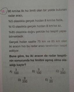 12./80 km/sa lik hız limiti olan bir yolda bulunan
radar aracı,
%5 olasılıkla gerçek hızdan 8 km/sa fazla,
%10 olasılıkla gerçek hızdan 8 km/sa az,
%85 olasılıkla doğru şekilde hız tespiti yapa-
bilmektedir.
Gerçek hızları saatte 75 km ve 85 km olan
iki aracın hızı bu radar aracı tarafından tespit
ediliyor.
Buna göre, bu iki aracın da radar tespiti-
nin sonucunda hız limitini aşmış olma ola-
sılığı kaçtır?
A)
3
100
D)
9
200
B)
9
100
E)
20
C)
3
200