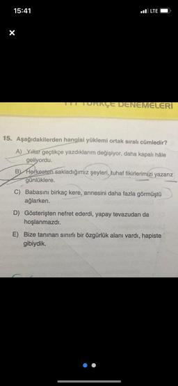 15:41
LTE
ORKÇE DENEMELERİ
15. Aşağıdakilerden hangisi yüklemi ortak sıralı cümledir?
A) Yıllar geçtikçe yazdıklarım değişiyor, daha kapalı hâle
geliyordu.
B) Herkesten sakladığımız şeyleri, tuhaf fikirlerimizi yazarız
günlüklere.
C) Babasını birkaç kere, annesini daha fazla görmüştü
ağlarken.
D) Gösterişten nefret ederdi, yapay tevazudan da
hoşlanmazdı.
E) Bize tanınan sınırlı bir özgürlük alanı vardı, hapiste
gibiydik.