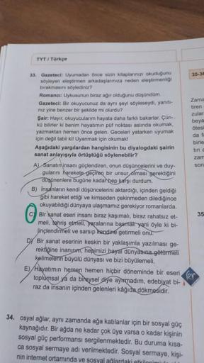 TYT / Türkçe
33. Gazeteci: Uyumadan önce sizin kitaplarınızı okuduğunu
söyleyen eleştirmen arkadaşlarınıza neden eleştirmenliği
bırakmasını söylediniz?
Romanci: Uykusunun biraz ağır olduğunu düşündüm.
Gazeteci: Bir okuyucunuz da aynı şeyi söyleseydi, yanıt