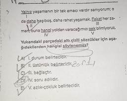 !
Yalnız yaşamanın bir tek amacı vardır sanıyorum; o
1
da daha başıboş, daha rahat yaşamak. Fakat her za-
man, buna hang! yoldan varacağımızı pek bilmiyoruz.
V
IV
hanyou
Yukarıdaki parçadaki altı çizili sözcükler için aşa-
ğıdakilerden hangisi söylenemez?
LA 1. durum bellrteclair.
BY II. üstünlük belirtecidir. 2
C) II. bağlaçtır.
DY IV. soru adılıdır.
E) V. azlık-çokluk belirtecidir,
2011