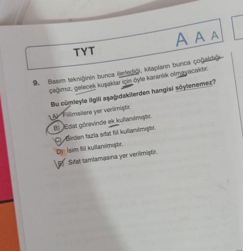 9.
TYT
AAA
Basım tekniğinin bunca ilerlediği, kitapların bunca çoğaldığı
çağımız, gelecek kuşaklar için öyle karanlık olmayacaktır.
Bu cümleyle ilgili aşağıdakilerden hangisi söylenemez?
LA Fiilimsilere yer verilmiştir.
B) Edat görevinde ek kullanılmıştır.