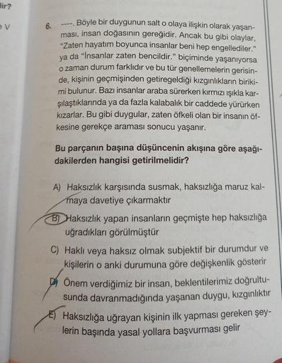 Hir?
ev
6.
Böyle bir duygunun salt o olaya ilişkin olarak yaşan-
ması, insan doğasının gereğidir. Ancak bu gibi olaylar,
"Zaten hayatım boyunca insanlar beni hep engellediler."
ya da "İnsanlar zaten bencildir." biçiminde yaşanıyorsa
o zaman durum farklıdır