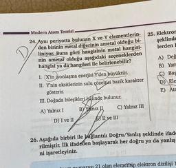 Modern Atom Teorisi
24. Aynı periyotta bulunan X ve Y elementlerin-
den birinin metal diğerinin ametal olduğu bi-
liniyor. Buna göre hangisinin metal hangisi-
nin ametal olduğu aşağıdaki seçeneklerden
hangisi ya da hangileri ile belirlenebilir?
I. (X'in iyonlaşma enerjisi Y'den büyüktür.
II. Y'nin oksitlerinin sulu çözeltisi bazik karakter
gösterir.
III. Doğada bileşikleri halinde bulunur.
A) Yalnız I
BY Yalnız
S
D) I ve II
C) Yalnız III
II ve III
25. Elektror
şeklinde
lerden
A) Değ
B) Yarı
C) Bas
D) Ele
E) Atc
26. Aşağıda birbiri ile bağlantılı Doğru/Yanlış şeklinde ifade
rilmiştir. İlk ifadeden başlayarak her doğru ya da yanlış
ni işaretleyiniz.
numarası 21 olan elementin elektron dizilişi