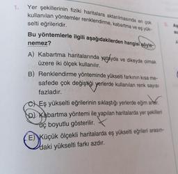 Yer şekillerinin fiziki haritalara aktarılmasında en çok
kullanılan yöntemler renklendirme, kabartma ve eş yük-
selti eğrileridir.
Bu yöntemlerle ilgili aşağıdakilerden hangisi söyle-
nemez?
A) Kabartma haritalarında yatayda ve dikeyde olmak
üzere iki ölçek kullanılır.
B) Renklendirme yönteminde yükselti farkının kısa me-
safede çok değiştiği yerlerde kullanılan renk sayısı
fazladır.
CEş yükselti eğrilerinin sıklaştığı yerlerde eğim artar.
D) Kabartma yöntemi ile yapılan haritalarda yer şekilleri
üç boyutlu gösterilir.
E) Küçük
ölçekli haritalarda eş yükselti eğrileri arasın-
Küçük ölçekli
daki yükselti farkı azdır.