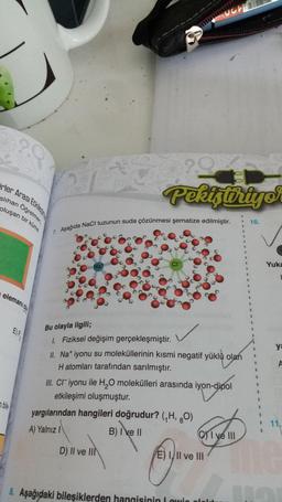 irler Arası Etkillesime
slıhan Oğretmen,
oluşan bir küme
elemanı ola
bile
Bu olayla ilgili;
1. Fiziksel değişim gerçekleşmiştir.
7. Aşağıda NaCl tuzunun suda çözünmesi şematize edilmiştir.
SUCHE
Jeans
Pekiştiriyor
yargılarından hangileri doğrudur? (₁H, O)
A) Yalnız I
B) Ive II
D) II ve II
B
III. CI iyonu ile H₂O molekülleri arasında iyon-dipol
iyon-dipol
etkileşimi oluşmuştur.
II. Na+ iyonu su moleküllerinin kısmi negatif yüklü olan
H atomları tarafından sarılmıştır.
8. Aşağıdaki bileşiklerden hangisinin Lowin
31.07
E) III ve III
100
I ve III
1
I
1
S
10.
R
1
B
T
1
1
1
1
1
1
Yuka
L
ya
11.