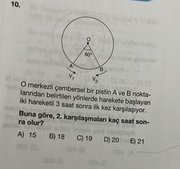 10.
1946
60°
V₁
V₂
ilm 085
lite?
O merkezli çembersel bir pistin A ve B nokta-
larından belirtilen yönlerde harekete başlayan
iki hareketli 3 saat sonra ilk kez karşılaşıyor.
000 €
Buna göre, 2. karşılaşmaları kaç saat son-
ra olur?
9019
A) 15 B) 18
OTA (0
B
C) 19
024 (8
pas obrigbett
D) 20E) 21
OSA (A-