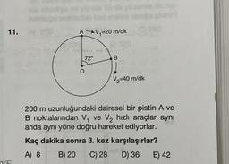 11.
AV₁=20 m/dk
commer
72⁰
B
C) 280
V₂=40 m/dk
200 m uzunluğundaki dairesel bir pistin A ve
B noktalarından V₁ ve V₂ hızlı araçlar aynı
anda aynı yöne doğru hareket ediyorlar.
Kaç dakika sonra 3. kez karşılaşırlar?
A) 8
B) 20 C) 28
D) 36
E) 42