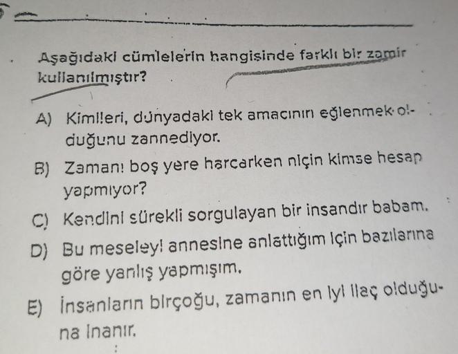 Aşağıdaki cümlelerin hangisinde farklı bir zamir
kullanılmıştır?
A) Kimlleri, dünyadaki tek amacının eğlenmek ol-
duğunu zannediyor.
B) Zaman! boş yere harcarken niçin kimse hesap
yapmıyor?
C) Kendini sürekli sorgulayan bir insandır babam.
D) Bu meseley! a