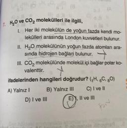 7. H₂O ve CO₂ molekülleri ile ilgili,
1. Her iki molekülün de yoğun fazda kendi mo-
lekülleri arasında London kuvvetleri bulunur.
OJ (A
d.lt
II. H₂O molekülünün yoğun fazda atomlanı ara-
sında hidrojen bağları bulunur.
III. CO₂ molekülünde molekül içi bağlar polar ko-
valenttir.
ifadelerinden hangileri doğrudur? (₁H, 6C, 80)
B) Yalnız III
C) I ve II
A) Yalnız I
D) I ve III
E), II ve III
Forr
aia Xibovne