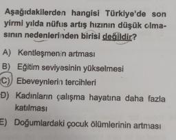 Aşağıdakilerden hangisi Türkiye'de son
yirmi yılda nüfus artış hızının düşük olma-
sının nedenlerinden birisi değildir?
A) Kentleşmenin artması
B) Eğitim seviyesinin yükselmesi
C) Ebeveynlerin tercihleri
D) Kadınların çalışma hayatına daha fazla
katılması
E) Doğumlardaki çocuk ölümlerinin artması