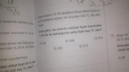 e aşağıdaki şekilde indirim
et fiyatı üzerinden % 10 indi-
fazla alınan her ürün için ay-
zerinden % 25'lik bir indirim
rüne uygulanmıyor.
adan etiket fiyatı 80 TL olan
hir kişi kaç TL öder?
Etiket fiyatının % 40 eksiğine alınıp etiket fiyatının
% 20 fazlasına satılan bir üründen 240 TL kâr edil-
miştir.
Buna göre, bu ürünün maliyet fiyatı üzerinden
% 30 kâr ile satıldığında satış fiyatı kaç TL olur?
C) 316
A) 340
1 ch.20
D) 320
B) 288
E) 312
12. Kilosu 18
25 TL olm
Buna gör
yüzde ka
A) 28