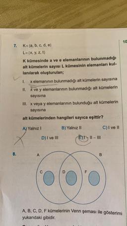 7. K={a, b, c, d, e}
L= {x, y, z, t}
8.
K kümesinde a ve e elemanlarının bulunmadığı
alt kümelerin sayısı L kümesinin elemanları kul-
lanılarak oluşturulan;
I.
x elemanının bulunmadığı alt kümelerin sayısına
II. x ve y elemanlarının bulunmadığı alt kümelerin
sayısına
III. x veya y elemanlarının bulunduğu alt kümelerin
sayısına
alt kümelerinden hangileri sayıca eşittir?
A) Yalnız I
B) Yalnız II
A
D) I ve III
C
C
D
EX-II-III
F
B
C) I ve II
A, B, C, D, F kümelerinin Venn şeması ile gösterimi
yukarıdaki gibidir.
10