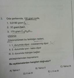 3.
Oda şartlarında, 100 gram suda,
1. 0,0190 gram 12,
2. 37 gram NaCl,
3. 170 gram C₁2H22011,
çözünür.
Çözünürlükteki bu farklılığın nedeni,
I. 1. durumda dipol - indüklenmiş dipol
II. 2. durumda iyon - kalıcı dipol
III. 3. durumda hidrojen bağları
etkileşimlerinden kaynaklanır.
Bu açıklamalardan hangileri doğrudur?
A) Yalnız I
D) II ve III
B) Yalnız II
E) I, II ve III
C) Yalnız III