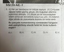 Sifat (Ön Ad) - 2
1. (1) Her yer bembeyaz bir örtüyle kaplıydı. (II) Çırılçıplak
ağaçlar kefen giymiş gibiydi. (III) Soğuktan ellerimiz
kıpkırmızı olmuştu. (IV) Böyle zor bir durumdayken
adam sımsıcak ekmeklerle karşımıza çıktı. (V) Adamın
diğer elinde de yiyeceklerle dopdolu bir torba vardı.
Bu parçada numaralanmış cümlelerden hangisin-
deki pekiştirilmiş sözcük farklı bir türde kullanıl-
mıştır?
A) I.
B) II.
C) III.
KAZ
D) IV.
E) V.
wwwww