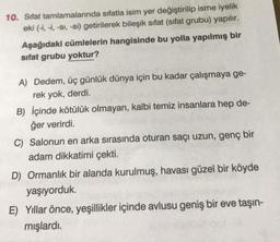 10. Sifat tamlamalarında sıfatla isim yer değiştirilip isme iyelik
eki (-i, -i, -sı, -si) getirilerek bileşik sıfat (sifat grubu) yapılır.
Aşağıdaki cümlelerin hangisinde bu yolla yapılmış bir
sifat grubu yoktur?
A) Dedem, üç günlük dünya için bu kadar çalışmaya ge-
rek yok, derdi.
B) İçinde kötülük olmayan, kalbi temiz insanlara hep de-
ğer verirdi.
C) Salonun en arka sırasında oturan saçı uzun, genç bir
adam dikkatimi çekti.
D) Ormanlık bir alanda kurulmuş, havası güzel bir köyde
yaşıyorduk.
E) Yıllar önce, yeşillikler içinde avlusu geniş bir eve taşın-
mışlardı.