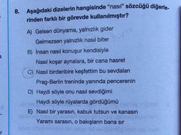 8. Aşağıdaki dizelerin hangisinde "nasıl” sözcüğü diğerle-
rinden farklı bir görevde kullanılmıştır?
A) Gelsen dünyama, yalnızlık gider
Gelmezsen yalnızlık nasıl biter
B) İnsan nasıl konuşur kendisiyle
Nasıl koşar aynalara, bir cana hasret
C) Nasıl birdenbire keşfettim bu sevdaları
Prag-Berlin treninde yanında pencerenin
D) Haydi söyle onu nasıl sevdiğimi
Haydi söyle rüyalarda gördüğümü
E) Nasıl bir yarasın, kabuk tutsun ve kanasın
Yaramı sarasın, o bakışların bana sır