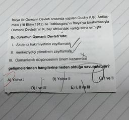 İtalya ile Osmanlı Devleti arasında yapılan Ouchy (Uşi) Antlaş-
ması (18 Ekim 1912) ile Trablusgarp'ın İtalya'ya bırakılmasıyla
Osmanlı Devleti'nin Kuzey Afrika'daki varlığı sona ermiştir.
Bu durumun Osmanlı Devleti'nde;
1. Akdeniz hakimiyetinin zayıflaması
II. merkeziyetçi yönetimin zayıflaması,
III. Osmanlıcılık düşüncesinin önem kazanmasi
gelişmelerinden hangilerine neden olduğu savunulabilir?
A) Yalnız I
D) I ve III
B) Yalnız II
E) I, II ve III
CI ve Il