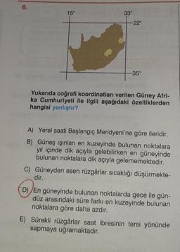 6.
15°
33°
-22°
-35°
Yukarıda coğrafi koordinatları verilen Güney Afri-
ka Cumhuriyeti ile ilgili aşağıdaki özelliklerden
hangisi yanlıştır?
A) Yerel saati Başlangıç Meridyeni'ne göre ileridir.
B) Güneş ışınları en kuzeyinde bulunan noktalara
yıl içinde dik açıyla gelebilirken en güneyinde
bulunan noktalara dik açıyla gelememektedir.
C) Güneyden esen rüzgârlar sıcaklığı düşürmekte-
dir.
D) En güneyinde bulunan noktalarda gece ile gün-
düz arasındaki süre farkı en kuzeyinde bulunan
noktalara göre daha azdır.
E) Sürekli rüzgârlar saat ibresinin tersi yönünde
sapmaya uğramaktadır.