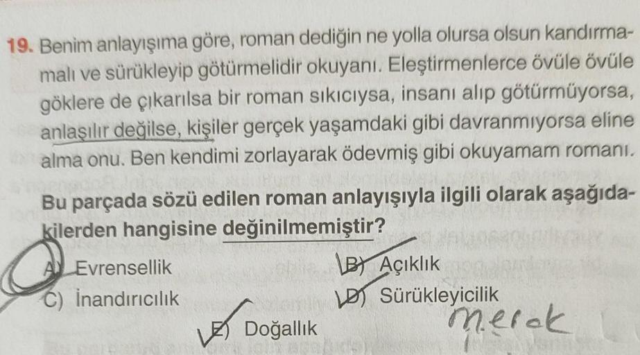 19. Benim anlayışıma göre, roman dediğin ne yolla olursa olsun kandırma-
malı ve sürükleyip götürmelidir okuyanı. Eleştirmenlerce övüle övüle
göklere de çıkarılsa bir roman sıkıcıysa, insanı alıp götürmüyorsa,
anlaşılır değilse, kişiler gerçek yaşamdaki gi