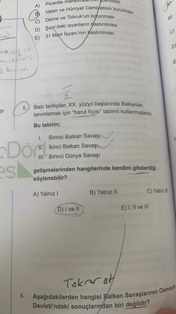 nomi
Indo
7
osna-Hersek';
ak kazandı
Şı
5.
es
A)
6.
B
Picardie ma
Vatan ve Hürriyet Cemiyetinin kurulması
Derne ve Tobruk'un korunması
D) Şam'daki isyanların bastırılması
31 Mart İsyanı'nın bastırılması
E)
Bazı tarihçiler, XX. yüzyıl başlarında Balkanları
tanımlamak için "barut fıçısı" tabirini kullanmışlardır.
Dör
Bu tabirin;
I. Birinci Balkan Savaşı,
II. İkinci Balkan Savaşı
III. Birinci Dünya Savaşı
gelişmelerinden hangilerinde kendini gösterdiği
söylenebilir?
A) Yalnız I
D) I ve II
jobs ny
B) Yalnız II
B)
C) Yalnız III
E) I, II ve III
C)
D)
Tekrar st
Aşağıdakilerden hangisi Balkan Savaşlarının Osmanlı
Devleti'ndeki sonuçlarından biri değildir?