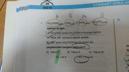 7.
06
ÜNİTE
B
+CN (suda)
↑
(suda) + CH300 (suda)
A
W
D) I ve II
CH3COOH (suda)
tepkime ile ilgili,
CH3COO-iyonu CH₂COOH'in konjuge bazıdır.
HCN,
4. H
H.HCN, CN iyonunun eşlenik asididir.
STANDART SORULAR
CN iyonu CH3COOH'tan bir proton alır.
yargılarından hangileri doğrudur?
A) Yalnız I
B) Yalnız II
C) Yalnız III
E) T, Tive III
Thye
10.
O
iç