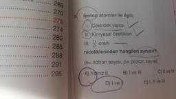 268
.. 270
273
.... 274
.... 280
.... 286
... 288
...... 291
..... 295
3.
İzotop atomlar ile ilgili;
1. Çekirdek yapısı
II. Kimyasal özellikleri
III. D
oranı
niceliklerinden hangileri aynıdır?
(n= nötron sayısı, p= proton sayısı)
A) Yalnız II
B) I ve III
D) I ve
C) II ve III
E) I, II ve III