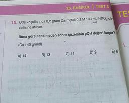 10. Oda koşullarında 0,2 gram Ca metali 0,2 M 100 mL HNO3 çö-
J₁
zeltisine atılıyor.
-
Buna göre, tepkimeden sonra çözeltinin pOH değeri kaçtır?
(Ca : 40 g/mol)
A) 14
HON
23. FASİKÜL TEST 3
1
B) 13
1000
C) 11
D) 9
TE
E) 6
1.