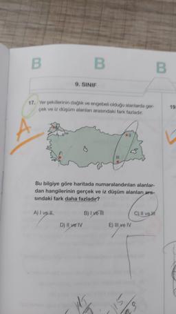 B
9. SINIF
17. Yer şekillerinin dağlık ve engebeli olduğu alanlarda ger-
çek ve iz düşüm alanları arasındaki fark fazladır.
A) I ve ll
B
Bu bilgiye göre haritada numaralandırılan alanlar-
dan hangilerinin gerçek ve iz düşüm alanları ara-
sındaki fark daha fazladır?
D) Il ve IV
H
B) I ve III
E) Ill ve IV
Sil
3
a
C) II ve I
3
B
19.