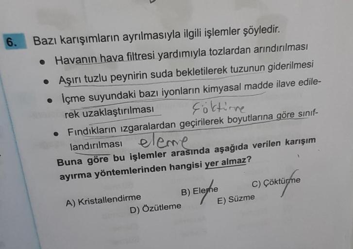 6.
Bazı karışımların ayrılmasıyla ilgili işlemler şöyledir.
• Havanın hava filtresi yardımıyla tozlardan arındırılması
• Aşırı tuzlu peynirin suda bekletilerek tuzunun giderilmesi
İçme suyundaki bazı iyonların kimyasal madde ilave edile-
Föktirne
rek uzakl