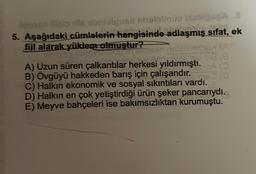 Aupson iisip die sbrielgnat nhetelmüs blabioseA .8
DÖD 1FÅR
5. Aşağıdaki cümlelerin hangisinde adlaşmış sıfat, ek
fijl alarak yüklem olmuştur?
provoton Sansko nalatinschux (A
52 sia (8
A) Uzun süren çalkantılar herkesi yıldırmıştı.A (
B) Övgüyü hakkeden barış için çalışandır.
C) Halkın ekonomik ve sosyal sıkıntıları vardı.
D) Halkın en çok yetiştirdiği ürün şeker pancarıydı.
E) Meyve bahçeleri ise bakımsızlıktan kurumuştu.