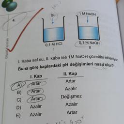 Orbital Yayınları
4.
A)
B)
C)
D)
E)
I. Kap
Artar
Artar
Artar
Azalır
Azalır
41
the
Su
0,1 M HCI
1
I. Kaba saf su, II. kaba ise 1M NaOH çözeltisi ekleniyor.
Buna göre kaplardaki pH değişimleri nasıl olur?
II. Kap
Artar
Azalır
Değişmez
Azalır
Artar
1 M NaOH
0,1 M NaOH
11
₂0
Y