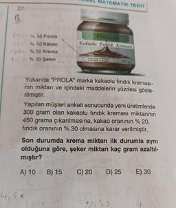 27.
R
30 %10 Fındık
30% 10 Kakao
$50 % 50 Krema
%30 Şeker
4,5*
MATEMATIK TESTİ
PROLA
Kakaolu Fındık Kreması
B) 15
Kelad
%10 Findik
%50 Krema, % Beker
Yukarıda "PROLA" marka kakaolu fındık kreması-
nın miktarı ve içindeki maddelerin yüzdesi göste-
rilmiştir.
Yapılan müşteri anketi sonucunda yeni üretimlerde
300 gram olan kakaolu fındık kreması miktarının
450 grama çıkarılmasına, kakao oranının % 20,
fındık oranının % 30 olmasına karar verilmiştir.
Son durumda krema miktarı ilk durumla aynı
olduğuna göre, şeker miktarı kaç gram azaltıl-
mıştır?
A) 10
C) 20
300 gr
D) 25
17.30
E) 30